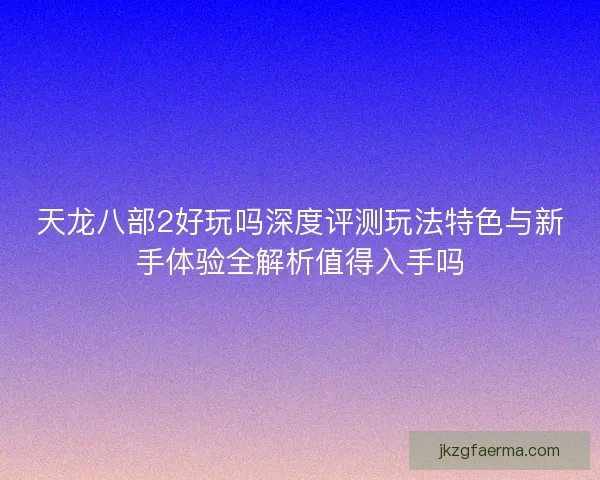天龙八部2好玩吗深度评测玩法特色与新手体验全解析值得入手吗